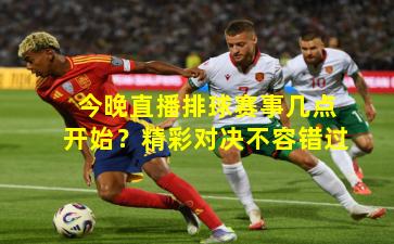 今晚直播排球赛事几点开始？精彩对决不容错过