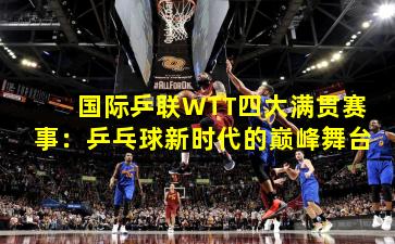 国际乒联WTT四大满贯赛事：乒乓球新时代的巅峰舞台